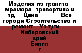 Изделия из гранита, мрамора, травертина и тд. › Цена ­ 1 000 - Все города Строительство и ремонт » Услуги   . Хабаровский край,Бикин г.